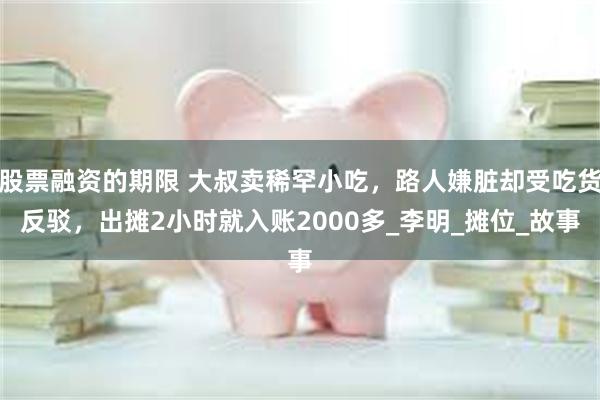 股票融资的期限 大叔卖稀罕小吃，路人嫌脏却受吃货反驳，出摊2小时就入账2000多_李明_摊位_故事