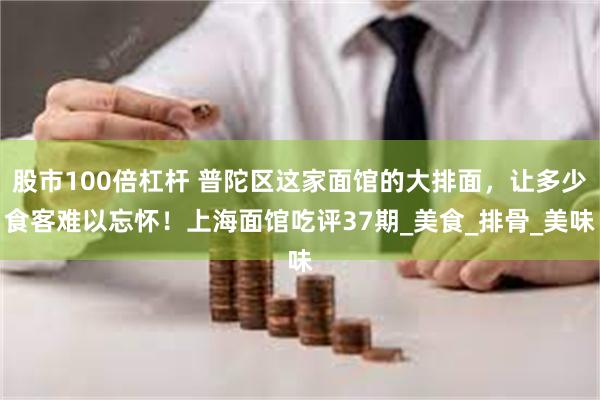 股市100倍杠杆 普陀区这家面馆的大排面，让多少食客难以忘怀！上海面馆吃评37期_美食_排骨_美味