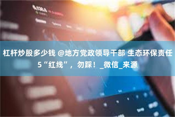 杠杆炒股多少钱 @地方党政领导干部 生态环保责任5“红线”，勿踩！_微信_来源