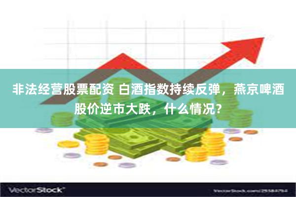 非法经营股票配资 白酒指数持续反弹，燕京啤酒股价逆市大跌，什么情况？