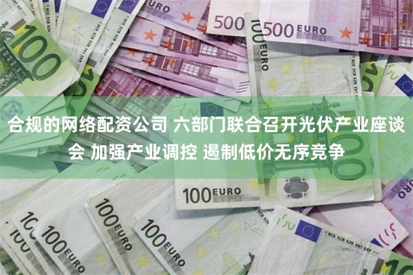 合规的网络配资公司 六部门联合召开光伏产业座谈会 加强产业调控 遏制低价无序竞争