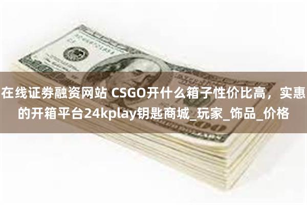 在线证劵融资网站 CSGO开什么箱子性价比高，实惠的开箱平台24kplay钥匙商城_玩家_饰品_价格
