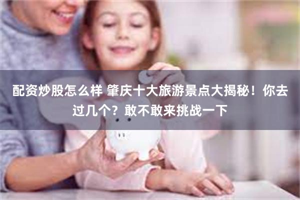 配资炒股怎么样 肇庆十大旅游景点大揭秘！你去过几个？敢不敢来挑战一下