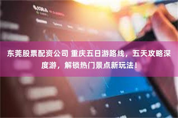 东莞股票配资公司 重庆五日游路线，五天攻略深度游，解锁热门景点新玩法！